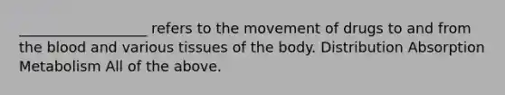 __________________ refers to the movement of drugs to and from the blood and various tissues of the body. Distribution Absorption Metabolism All of the above.