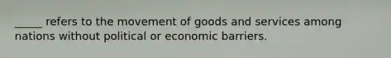 _____ refers to the movement of goods and services among nations without political or economic barriers.