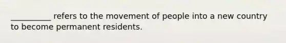 __________ refers to the movement of people into a new country to become permanent residents.