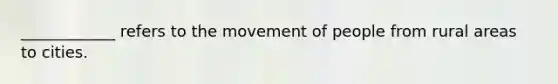 ____________ refers to the movement of people from rural areas to cities.