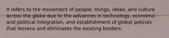 It refers to the movement of people, things, ideas, and culture across the globe due to the advances in technology, economic and political integration, and establishment of global policies that lessens and eliminates the existing borders.