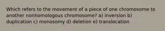 Which refers to the movement of a piece of one chromosome to another nonhomologous chromosome? a) inversion b) duplication c) monosomy d) deletion e) translocation