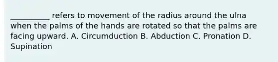 __________ refers to movement of the radius around the ulna when the palms of the hands are rotated so that the palms are facing upward. A. Circumduction B. Abduction C. Pronation D. Supination