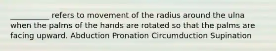 __________ refers to movement of the radius around the ulna when the palms of the hands are rotated so that the palms are facing upward. Abduction Pronation Circumduction Supination