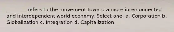 ________ refers to the movement toward a more interconnected and interdependent world economy. Select one: a. Corporation b. Globalization c. Integration d. Capitalization