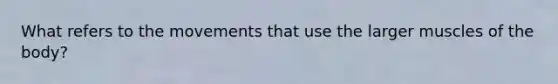What refers to the movements that use the larger muscles of the body?