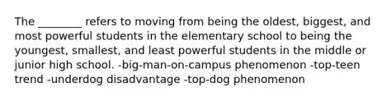 The ________ refers to moving from being the oldest, biggest, and most powerful students in the elementary school to being the youngest, smallest, and least powerful students in the middle or junior high school. -big-man-on-campus phenomenon -top-teen trend -underdog disadvantage -top-dog phenomenon