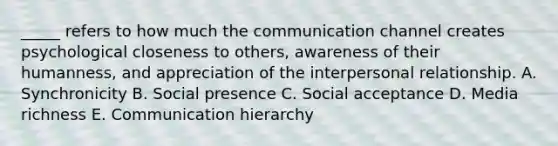 _____ refers to how much the communication channel creates psychological closeness to others, awareness of their humanness, and appreciation of the interpersonal relationship. A. Synchronicity B. Social presence C. Social acceptance D. Media richness E. Communication hierarchy