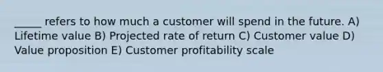 _____ refers to how much a customer will spend in the future. A) Lifetime value B) Projected rate of return C) Customer value D) Value proposition E) Customer profitability scale