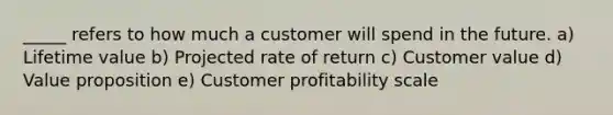 _____ refers to how much a customer will spend in the future. a) Lifetime value b) Projected rate of return c) Customer value d) Value proposition e) Customer profitability scale