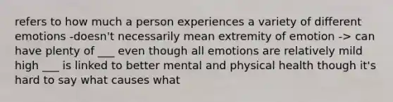 refers to how much a person experiences a variety of different emotions -doesn't necessarily mean extremity of emotion -> can have plenty of ___ even though all emotions are relatively mild high ___ is linked to better mental and physical health though it's hard to say what causes what