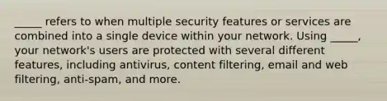 _____ refers to when multiple security features or services are combined into a single device within your network. Using _____, your network's users are protected with several different features, including antivirus, content filtering, email and web filtering, anti-spam, and more.