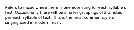 Refers to music where there is one note sung for each syllable of text. Occasionally there will be smaller groupings of 2-3 notes per each syllable of text. This is the most common style of singing used in modern music.