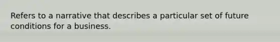 Refers to a narrative that describes a particular set of future conditions for a business.