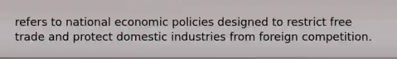 refers to national economic policies designed to restrict free trade and protect domestic industries from foreign competition.