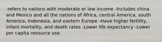 -refers to nations with moderate or low income -Includes china and Mexico and all the nations of Africa, central America, south America, Indonesia, and eastern Europe -Have higher fertility, infant mortality, and death rates -Lower life expectancy -Lower per capita resource use