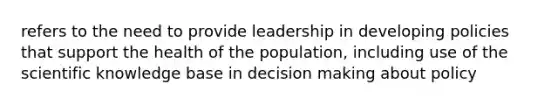 refers to the need to provide leadership in developing policies that support the health of the population, including use of the scientific knowledge base in decision making about policy