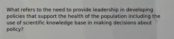 What refers to the need to provide leadership in developing policies that support the health of the population including the use of scientific knowledge base in making decisions about policy?