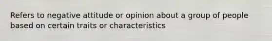 Refers to negative attitude or opinion about a group of people based on certain traits or characteristics