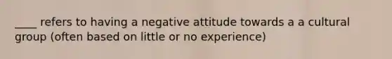 ____ refers to having a negative attitude towards a a cultural group (often based on little or no experience)