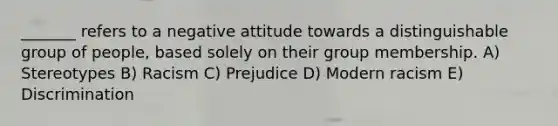 _______ refers to a negative attitude towards a distinguishable group of people, based solely on their group membership. A) Stereotypes B) Racism C) Prejudice D) Modern racism E) Discrimination