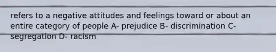 refers to a negative attitudes and feelings toward or about an entire category of people A- prejudice B- discrimination C- segregation D- racism