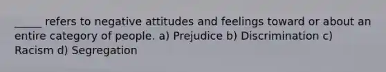 _____ refers to negative attitudes and feelings toward or about an entire category of people. a) Prejudice b) Discrimination c) Racism d) Segregation