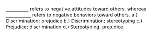 __________ refers to negative attitudes toward others, whereas ___________ refers to negative behaviors toward others. a.) Discrimination; prejudice b.) Discrimination; stereotyping c.) Prejudice; discrimination d.) Stereotyping; prejudice