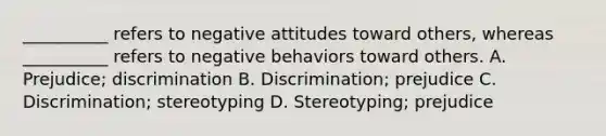 __________ refers to negative attitudes toward others, whereas __________ refers to negative behaviors toward others. A. Prejudice; discrimination B. Discrimination; prejudice C. Discrimination; stereotyping D. Stereotyping; prejudice