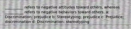 __________ refers to negative attitudes toward others, whereas __________ refers to negative behaviors toward others. a: Discrimination; prejudice b: Stereotyping; prejudice c: Prejudice; discrimination d: Discrimination; stereotyping