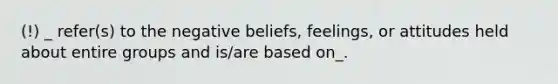 (!) _ refer(s) to the negative beliefs, feelings, or attitudes held about entire groups and is/are based on_.