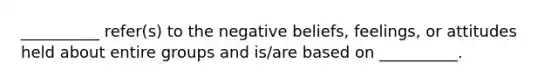 __________ refer(s) to the negative beliefs, feelings, or attitudes held about entire groups and is/are based on __________.