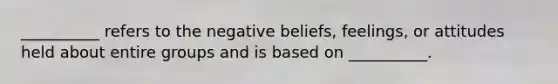 __________ refers to the negative beliefs, feelings, or attitudes held about entire groups and is based on __________.