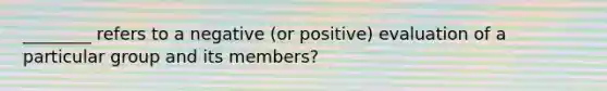 ________ refers to a negative (or positive) evaluation of a particular group and its members?