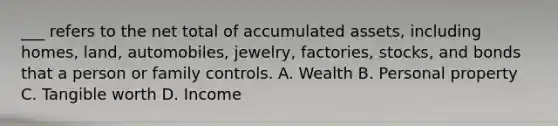 ___ refers to the net total of accumulated assets, including homes, land, automobiles, jewelry, factories, stocks, and bonds that a person or family controls. A. Wealth B. Personal property C. Tangible worth D. Income