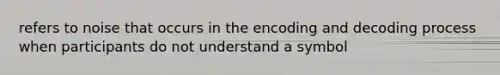 refers to noise that occurs in the encoding and decoding process when participants do not understand a symbol