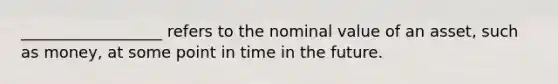 __________________ refers to the nominal value of an asset, such as money, at some point in time in the future.