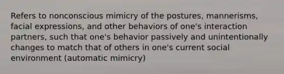 Refers to nonconscious mimicry of the postures, mannerisms, facial expressions, and other behaviors of one's interaction partners, such that one's behavior passively and unintentionally changes to match that of others in one's current social environment (automatic mimicry)