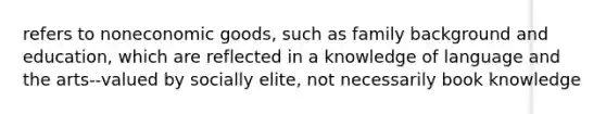 refers to noneconomic goods, such as family background and education, which are reflected in a knowledge of language and the arts--valued by socially elite, not necessarily book knowledge