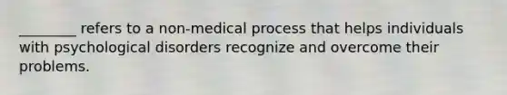 ________ refers to a non-medical process that helps individuals with psychological disorders recognize and overcome their problems.