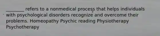 ________ refers to a nonmedical process that helps individuals with psychological disorders recognize and overcome their problems. Homeopathy Psychic reading Physiotherapy Psychotherapy