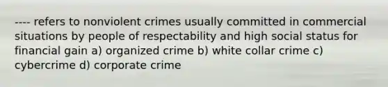 ---- refers to nonviolent crimes usually committed in commercial situations by people of respectability and high social status for financial gain a) organized crime b) white collar crime c) cybercrime d) corporate crime