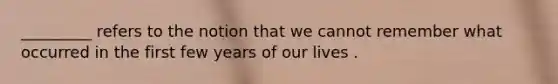 _________ refers to the notion that we cannot remember what occurred in the first few years of our lives .