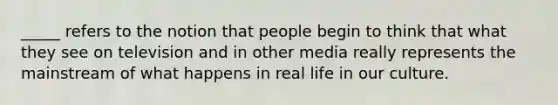 _____ refers to the notion that people begin to think that what they see on television and in other media really represents the mainstream of what happens in real life in our culture.