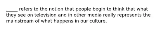 _____ refers to the notion that people begin to think that what they see on television and in other media really represents the mainstream of what happens in our culture.