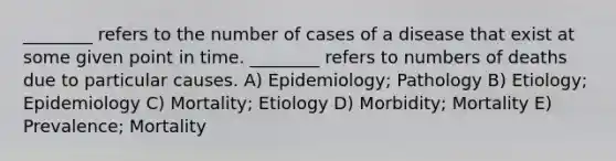 ________ refers to the number of cases of a disease that exist at some given point in time. ________ refers to numbers of deaths due to particular causes. A) Epidemiology; Pathology B) Etiology; Epidemiology C) Mortality; Etiology D) Morbidity; Mortality E) Prevalence; Mortality