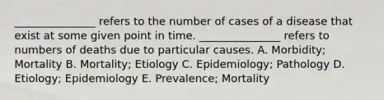 _______________ refers to the number of cases of a disease that exist at some given point in time. _______________ refers to numbers of deaths due to particular causes. A. Morbidity; Mortality B. Mortality; Etiology C. Epidemiology; Pathology D. Etiology; Epidemiology E. Prevalence; Mortality