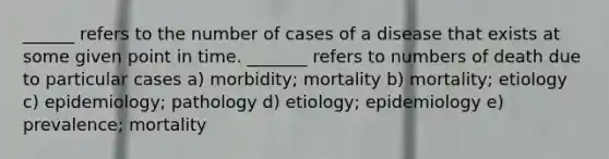 ______ refers to the number of cases of a disease that exists at some given point in time. _______ refers to numbers of death due to particular cases a) morbidity; mortality b) mortality; etiology c) epidemiology; pathology d) etiology; epidemiology e) prevalence; mortality