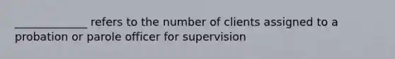 _____________ refers to the number of clients assigned to a probation or parole officer for supervision