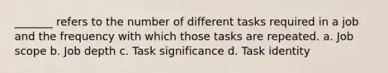 _______ refers to the number of different tasks required in a job and the frequency with which those tasks are repeated. a. Job scope b. Job depth c. Task significance d. Task identity